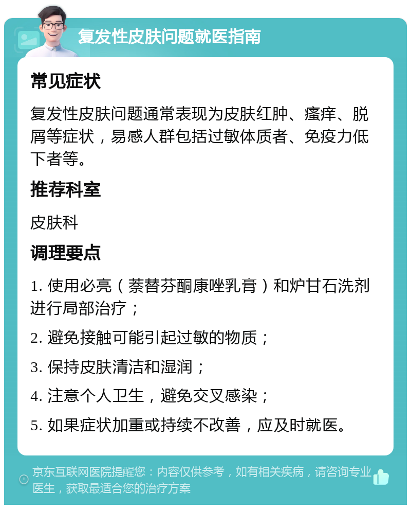 复发性皮肤问题就医指南 常见症状 复发性皮肤问题通常表现为皮肤红肿、瘙痒、脱屑等症状，易感人群包括过敏体质者、免疫力低下者等。 推荐科室 皮肤科 调理要点 1. 使用必亮（萘替芬酮康唑乳膏）和炉甘石洗剂进行局部治疗； 2. 避免接触可能引起过敏的物质； 3. 保持皮肤清洁和湿润； 4. 注意个人卫生，避免交叉感染； 5. 如果症状加重或持续不改善，应及时就医。