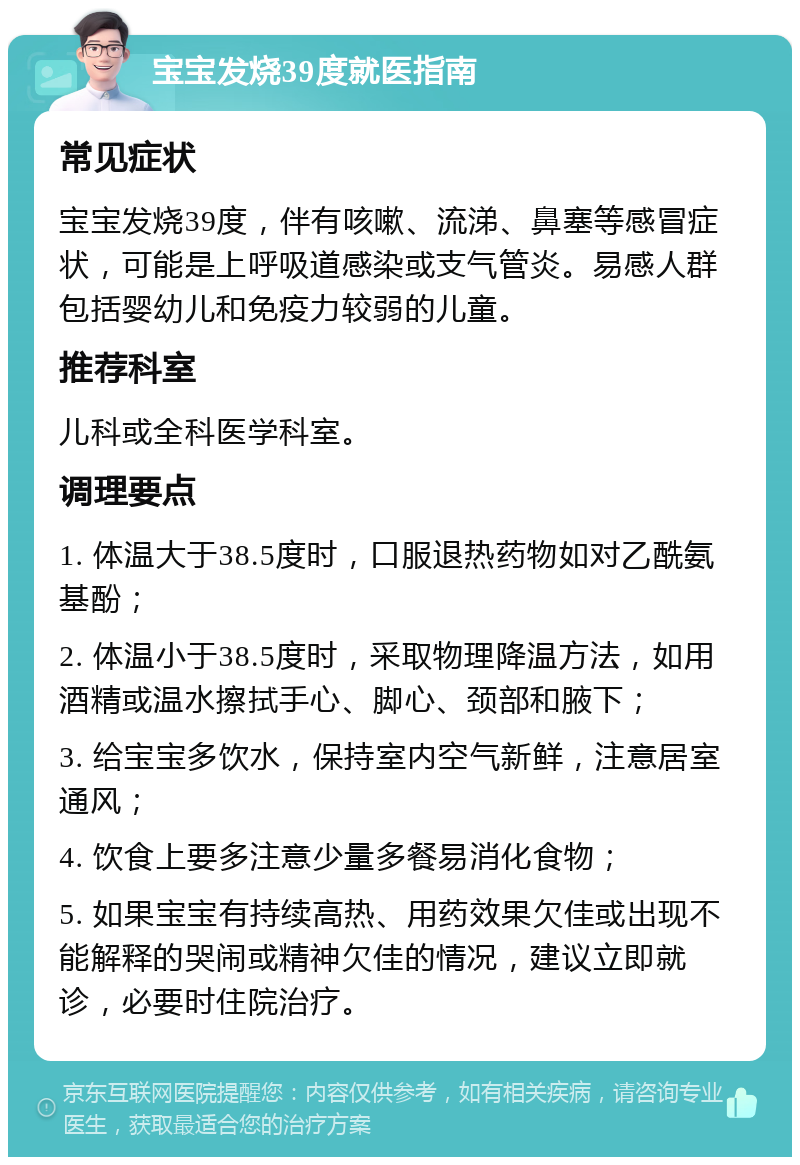 宝宝发烧39度就医指南 常见症状 宝宝发烧39度，伴有咳嗽、流涕、鼻塞等感冒症状，可能是上呼吸道感染或支气管炎。易感人群包括婴幼儿和免疫力较弱的儿童。 推荐科室 儿科或全科医学科室。 调理要点 1. 体温大于38.5度时，口服退热药物如对乙酰氨基酚； 2. 体温小于38.5度时，采取物理降温方法，如用酒精或温水擦拭手心、脚心、颈部和腋下； 3. 给宝宝多饮水，保持室内空气新鲜，注意居室通风； 4. 饮食上要多注意少量多餐易消化食物； 5. 如果宝宝有持续高热、用药效果欠佳或出现不能解释的哭闹或精神欠佳的情况，建议立即就诊，必要时住院治疗。