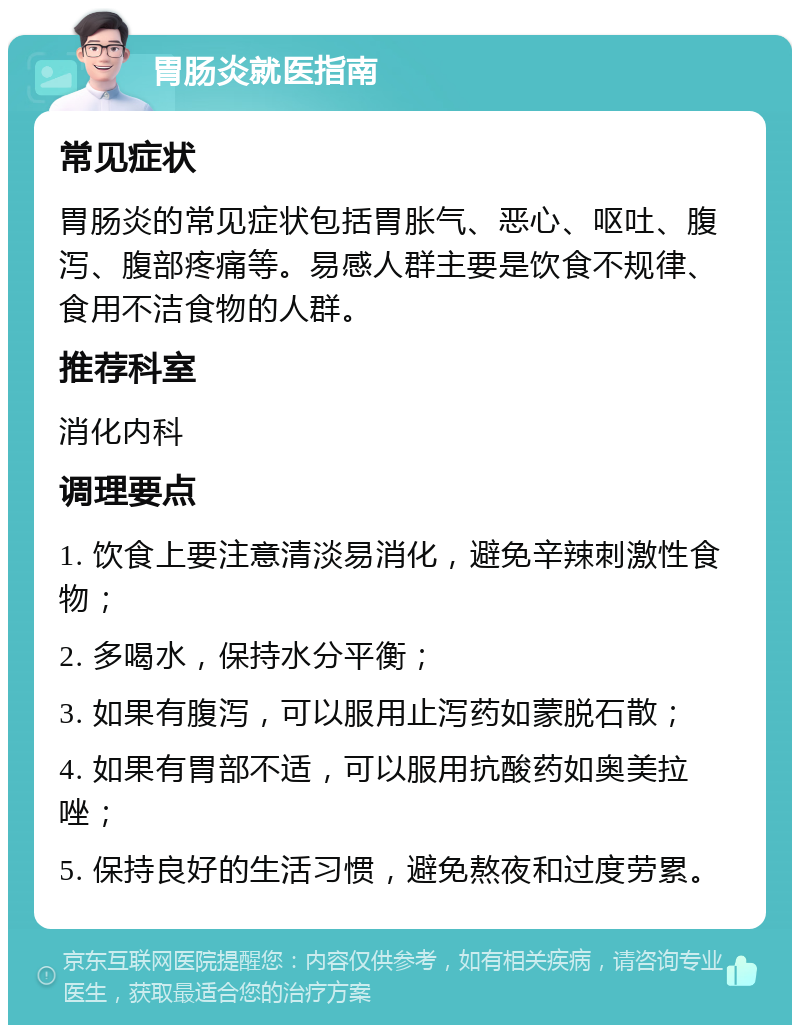 胃肠炎就医指南 常见症状 胃肠炎的常见症状包括胃胀气、恶心、呕吐、腹泻、腹部疼痛等。易感人群主要是饮食不规律、食用不洁食物的人群。 推荐科室 消化内科 调理要点 1. 饮食上要注意清淡易消化，避免辛辣刺激性食物； 2. 多喝水，保持水分平衡； 3. 如果有腹泻，可以服用止泻药如蒙脱石散； 4. 如果有胃部不适，可以服用抗酸药如奥美拉唑； 5. 保持良好的生活习惯，避免熬夜和过度劳累。