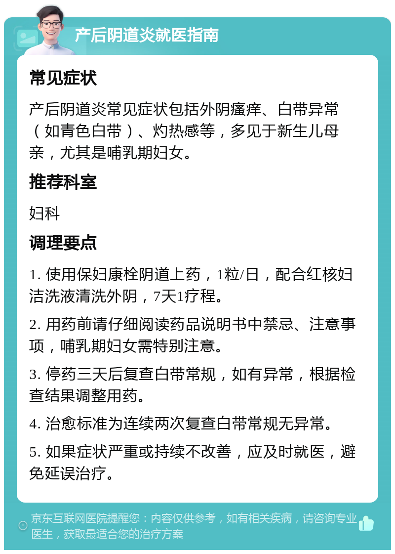 产后阴道炎就医指南 常见症状 产后阴道炎常见症状包括外阴瘙痒、白带异常（如青色白带）、灼热感等，多见于新生儿母亲，尤其是哺乳期妇女。 推荐科室 妇科 调理要点 1. 使用保妇康栓阴道上药，1粒/日，配合红核妇洁洗液清洗外阴，7天1疗程。 2. 用药前请仔细阅读药品说明书中禁忌、注意事项，哺乳期妇女需特别注意。 3. 停药三天后复查白带常规，如有异常，根据检查结果调整用药。 4. 治愈标准为连续两次复查白带常规无异常。 5. 如果症状严重或持续不改善，应及时就医，避免延误治疗。