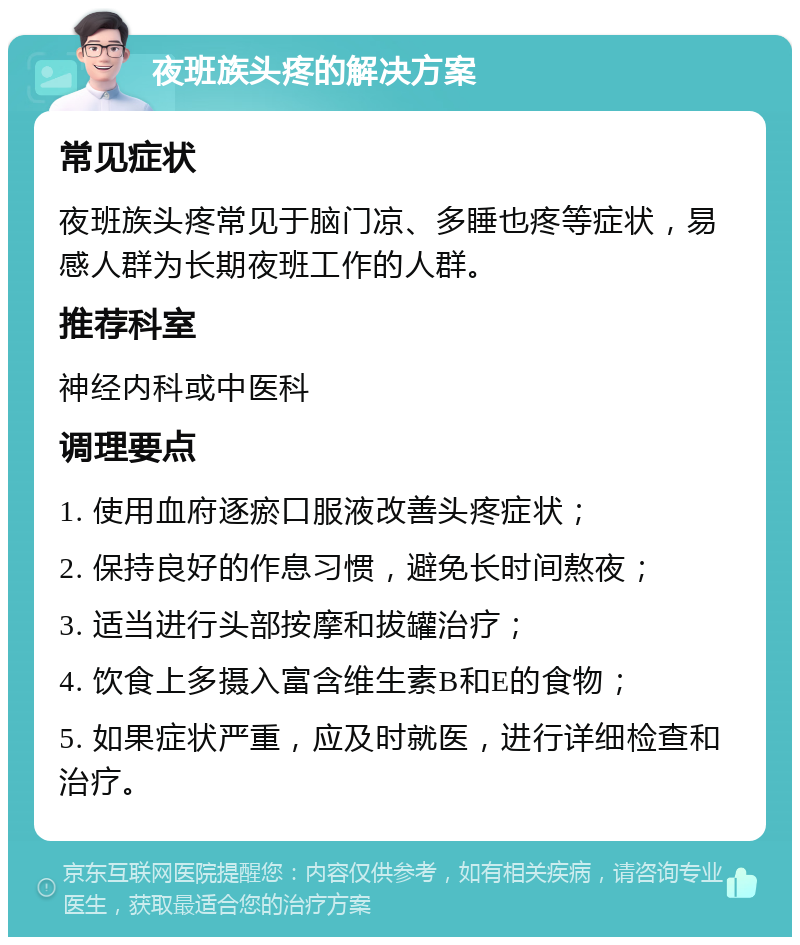 夜班族头疼的解决方案 常见症状 夜班族头疼常见于脑门凉、多睡也疼等症状，易感人群为长期夜班工作的人群。 推荐科室 神经内科或中医科 调理要点 1. 使用血府逐瘀口服液改善头疼症状； 2. 保持良好的作息习惯，避免长时间熬夜； 3. 适当进行头部按摩和拔罐治疗； 4. 饮食上多摄入富含维生素B和E的食物； 5. 如果症状严重，应及时就医，进行详细检查和治疗。