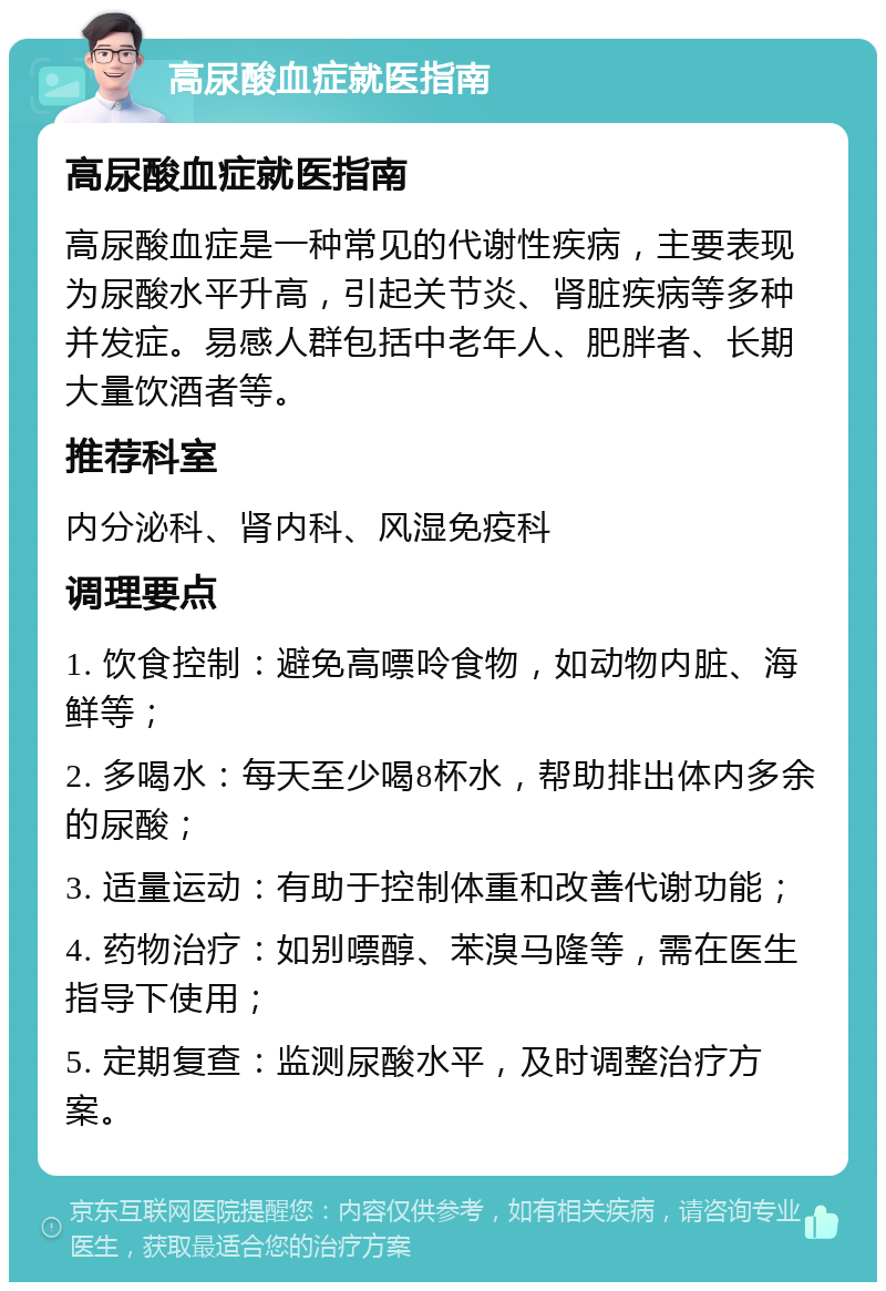 高尿酸血症就医指南 高尿酸血症就医指南 高尿酸血症是一种常见的代谢性疾病，主要表现为尿酸水平升高，引起关节炎、肾脏疾病等多种并发症。易感人群包括中老年人、肥胖者、长期大量饮酒者等。 推荐科室 内分泌科、肾内科、风湿免疫科 调理要点 1. 饮食控制：避免高嘌呤食物，如动物内脏、海鲜等； 2. 多喝水：每天至少喝8杯水，帮助排出体内多余的尿酸； 3. 适量运动：有助于控制体重和改善代谢功能； 4. 药物治疗：如别嘌醇、苯溴马隆等，需在医生指导下使用； 5. 定期复查：监测尿酸水平，及时调整治疗方案。