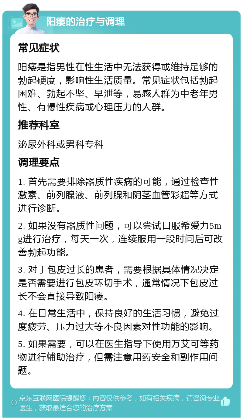 阳痿的治疗与调理 常见症状 阳痿是指男性在性生活中无法获得或维持足够的勃起硬度，影响性生活质量。常见症状包括勃起困难、勃起不坚、早泄等，易感人群为中老年男性、有慢性疾病或心理压力的人群。 推荐科室 泌尿外科或男科专科 调理要点 1. 首先需要排除器质性疾病的可能，通过检查性激素、前列腺液、前列腺和阴茎血管彩超等方式进行诊断。 2. 如果没有器质性问题，可以尝试口服希爱力5mg进行治疗，每天一次，连续服用一段时间后可改善勃起功能。 3. 对于包皮过长的患者，需要根据具体情况决定是否需要进行包皮环切手术，通常情况下包皮过长不会直接导致阳痿。 4. 在日常生活中，保持良好的生活习惯，避免过度疲劳、压力过大等不良因素对性功能的影响。 5. 如果需要，可以在医生指导下使用万艾可等药物进行辅助治疗，但需注意用药安全和副作用问题。