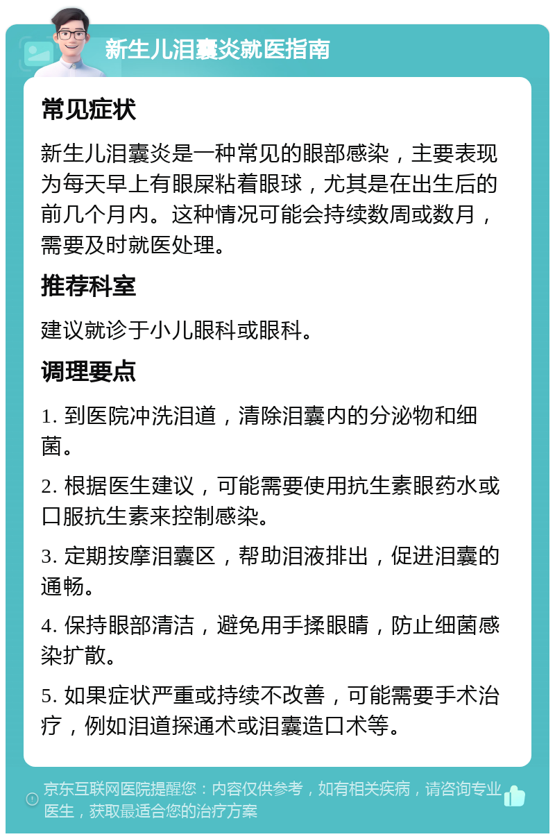 新生儿泪囊炎就医指南 常见症状 新生儿泪囊炎是一种常见的眼部感染，主要表现为每天早上有眼屎粘着眼球，尤其是在出生后的前几个月内。这种情况可能会持续数周或数月，需要及时就医处理。 推荐科室 建议就诊于小儿眼科或眼科。 调理要点 1. 到医院冲洗泪道，清除泪囊内的分泌物和细菌。 2. 根据医生建议，可能需要使用抗生素眼药水或口服抗生素来控制感染。 3. 定期按摩泪囊区，帮助泪液排出，促进泪囊的通畅。 4. 保持眼部清洁，避免用手揉眼睛，防止细菌感染扩散。 5. 如果症状严重或持续不改善，可能需要手术治疗，例如泪道探通术或泪囊造口术等。