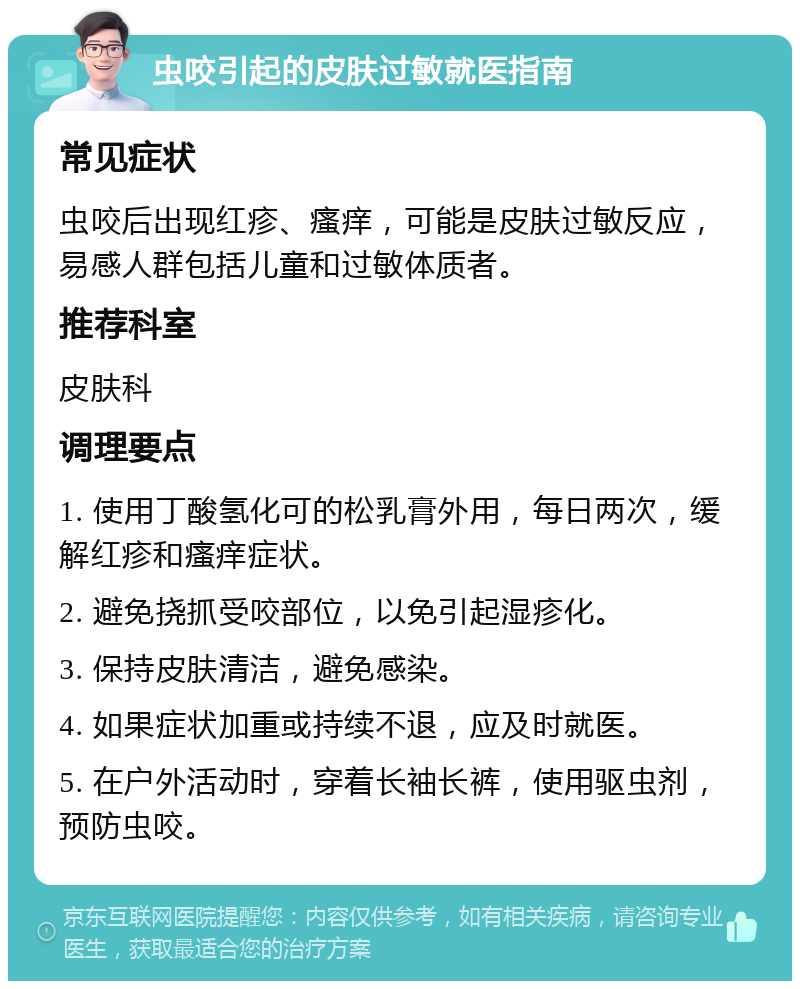 虫咬引起的皮肤过敏就医指南 常见症状 虫咬后出现红疹、瘙痒，可能是皮肤过敏反应，易感人群包括儿童和过敏体质者。 推荐科室 皮肤科 调理要点 1. 使用丁酸氢化可的松乳膏外用，每日两次，缓解红疹和瘙痒症状。 2. 避免挠抓受咬部位，以免引起湿疹化。 3. 保持皮肤清洁，避免感染。 4. 如果症状加重或持续不退，应及时就医。 5. 在户外活动时，穿着长袖长裤，使用驱虫剂，预防虫咬。