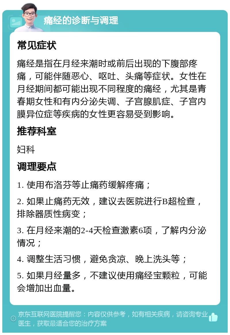 痛经的诊断与调理 常见症状 痛经是指在月经来潮时或前后出现的下腹部疼痛，可能伴随恶心、呕吐、头痛等症状。女性在月经期间都可能出现不同程度的痛经，尤其是青春期女性和有内分泌失调、子宫腺肌症、子宫内膜异位症等疾病的女性更容易受到影响。 推荐科室 妇科 调理要点 1. 使用布洛芬等止痛药缓解疼痛； 2. 如果止痛药无效，建议去医院进行B超检查，排除器质性病变； 3. 在月经来潮的2-4天检查激素6项，了解内分泌情况； 4. 调整生活习惯，避免贪凉、晚上洗头等； 5. 如果月经量多，不建议使用痛经宝颗粒，可能会增加出血量。