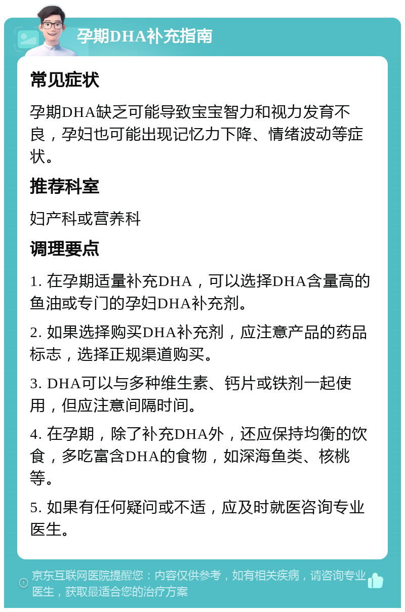 孕期DHA补充指南 常见症状 孕期DHA缺乏可能导致宝宝智力和视力发育不良，孕妇也可能出现记忆力下降、情绪波动等症状。 推荐科室 妇产科或营养科 调理要点 1. 在孕期适量补充DHA，可以选择DHA含量高的鱼油或专门的孕妇DHA补充剂。 2. 如果选择购买DHA补充剂，应注意产品的药品标志，选择正规渠道购买。 3. DHA可以与多种维生素、钙片或铁剂一起使用，但应注意间隔时间。 4. 在孕期，除了补充DHA外，还应保持均衡的饮食，多吃富含DHA的食物，如深海鱼类、核桃等。 5. 如果有任何疑问或不适，应及时就医咨询专业医生。