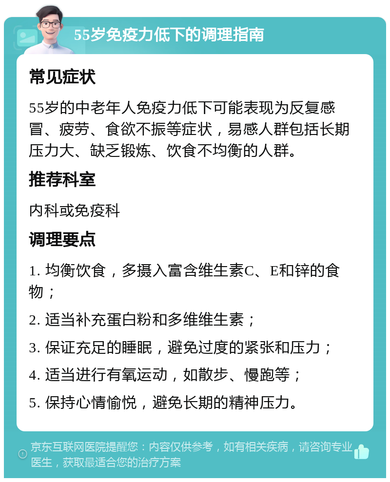 55岁免疫力低下的调理指南 常见症状 55岁的中老年人免疫力低下可能表现为反复感冒、疲劳、食欲不振等症状，易感人群包括长期压力大、缺乏锻炼、饮食不均衡的人群。 推荐科室 内科或免疫科 调理要点 1. 均衡饮食，多摄入富含维生素C、E和锌的食物； 2. 适当补充蛋白粉和多维维生素； 3. 保证充足的睡眠，避免过度的紧张和压力； 4. 适当进行有氧运动，如散步、慢跑等； 5. 保持心情愉悦，避免长期的精神压力。