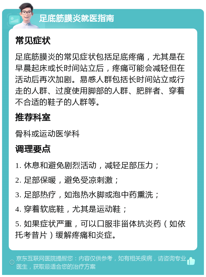 足底筋膜炎就医指南 常见症状 足底筋膜炎的常见症状包括足底疼痛，尤其是在早晨起床或长时间站立后，疼痛可能会减轻但在活动后再次加剧。易感人群包括长时间站立或行走的人群、过度使用脚部的人群、肥胖者、穿着不合适的鞋子的人群等。 推荐科室 骨科或运动医学科 调理要点 1. 休息和避免剧烈活动，减轻足部压力； 2. 足部保暖，避免受凉刺激； 3. 足部热疗，如泡热水脚或泡中药熏洗； 4. 穿着软底鞋，尤其是运动鞋； 5. 如果症状严重，可以口服非甾体抗炎药（如依托考昔片）缓解疼痛和炎症。