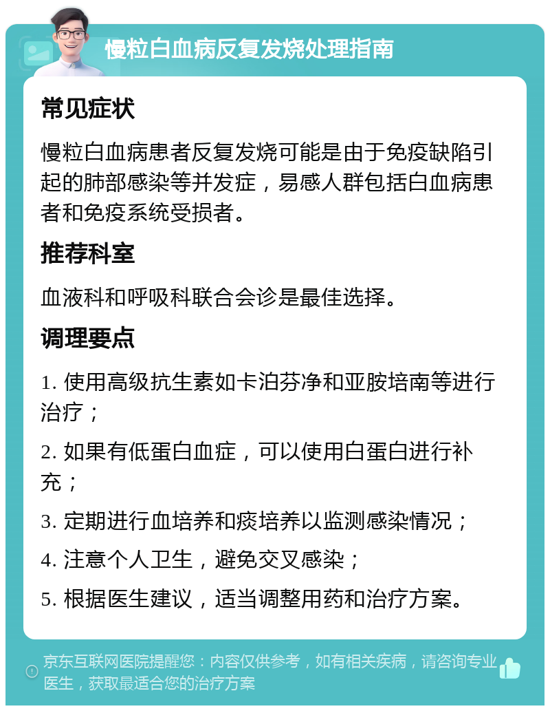 慢粒白血病反复发烧处理指南 常见症状 慢粒白血病患者反复发烧可能是由于免疫缺陷引起的肺部感染等并发症，易感人群包括白血病患者和免疫系统受损者。 推荐科室 血液科和呼吸科联合会诊是最佳选择。 调理要点 1. 使用高级抗生素如卡泊芬净和亚胺培南等进行治疗； 2. 如果有低蛋白血症，可以使用白蛋白进行补充； 3. 定期进行血培养和痰培养以监测感染情况； 4. 注意个人卫生，避免交叉感染； 5. 根据医生建议，适当调整用药和治疗方案。