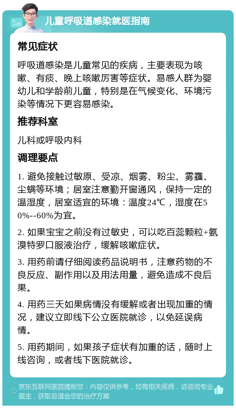 儿童呼吸道感染就医指南 常见症状 呼吸道感染是儿童常见的疾病，主要表现为咳嗽、有痰、晚上咳嗽厉害等症状。易感人群为婴幼儿和学龄前儿童，特别是在气候变化、环境污染等情况下更容易感染。 推荐科室 儿科或呼吸内科 调理要点 1. 避免接触过敏原、受凉、烟雾、粉尘、雾霾、尘螨等环境；居室注意勤开窗通风，保持一定的温湿度，居室适宜的环境：温度24℃，湿度在50%--60%为宜。 2. 如果宝宝之前没有过敏史，可以吃百蕊颗粒+氨溴特罗口服液治疗，缓解咳嗽症状。 3. 用药前请仔细阅读药品说明书，注意药物的不良反应、副作用以及用法用量，避免造成不良后果。 4. 用药三天如果病情没有缓解或者出现加重的情况，建议立即线下公立医院就诊，以免延误病情。 5. 用药期间，如果孩子症状有加重的话，随时上线咨询，或者线下医院就诊。