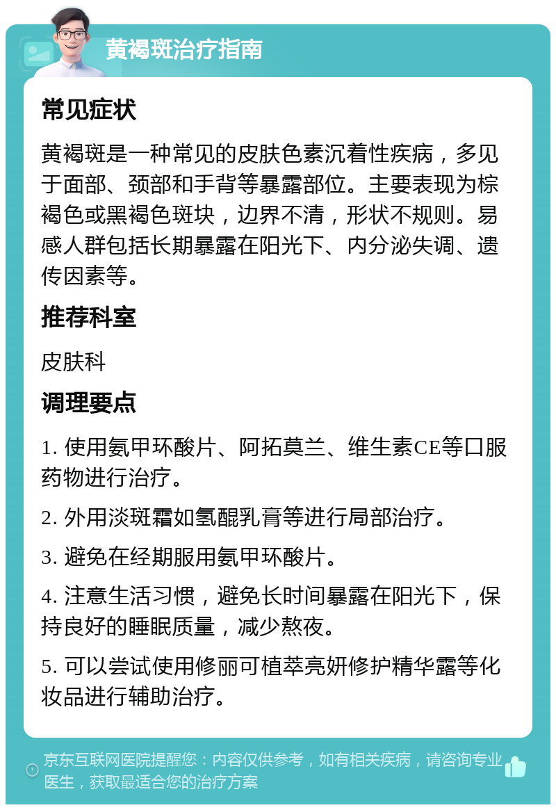 黄褐斑治疗指南 常见症状 黄褐斑是一种常见的皮肤色素沉着性疾病，多见于面部、颈部和手背等暴露部位。主要表现为棕褐色或黑褐色斑块，边界不清，形状不规则。易感人群包括长期暴露在阳光下、内分泌失调、遗传因素等。 推荐科室 皮肤科 调理要点 1. 使用氨甲环酸片、阿拓莫兰、维生素CE等口服药物进行治疗。 2. 外用淡斑霜如氢醌乳膏等进行局部治疗。 3. 避免在经期服用氨甲环酸片。 4. 注意生活习惯，避免长时间暴露在阳光下，保持良好的睡眠质量，减少熬夜。 5. 可以尝试使用修丽可植萃亮妍修护精华露等化妆品进行辅助治疗。