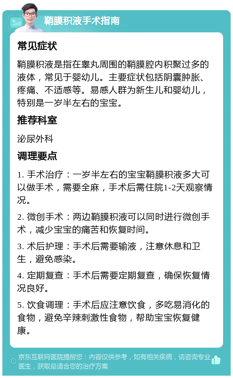 鞘膜积液手术指南 常见症状 鞘膜积液是指在睾丸周围的鞘膜腔内积聚过多的液体，常见于婴幼儿。主要症状包括阴囊肿胀、疼痛、不适感等。易感人群为新生儿和婴幼儿，特别是一岁半左右的宝宝。 推荐科室 泌尿外科 调理要点 1. 手术治疗：一岁半左右的宝宝鞘膜积液多大可以做手术，需要全麻，手术后需住院1-2天观察情况。 2. 微创手术：两边鞘膜积液可以同时进行微创手术，减少宝宝的痛苦和恢复时间。 3. 术后护理：手术后需要输液，注意休息和卫生，避免感染。 4. 定期复查：手术后需要定期复查，确保恢复情况良好。 5. 饮食调理：手术后应注意饮食，多吃易消化的食物，避免辛辣刺激性食物，帮助宝宝恢复健康。