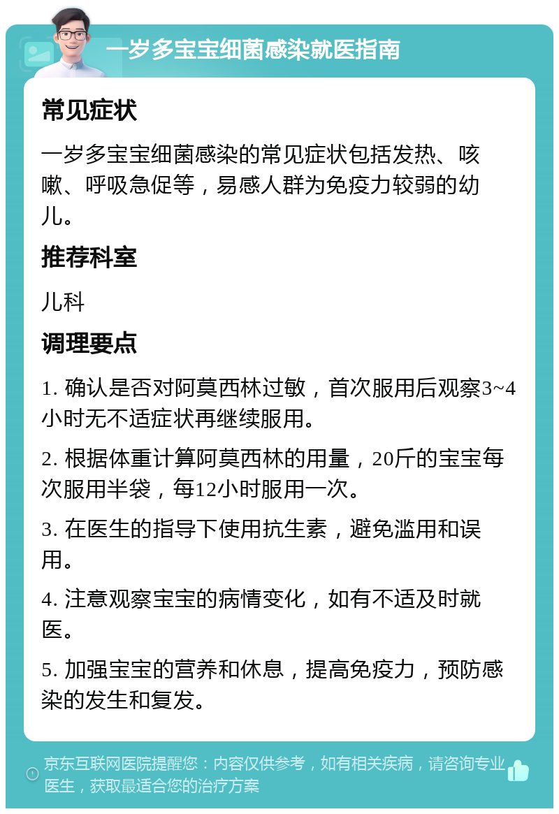 一岁多宝宝细菌感染就医指南 常见症状 一岁多宝宝细菌感染的常见症状包括发热、咳嗽、呼吸急促等，易感人群为免疫力较弱的幼儿。 推荐科室 儿科 调理要点 1. 确认是否对阿莫西林过敏，首次服用后观察3~4小时无不适症状再继续服用。 2. 根据体重计算阿莫西林的用量，20斤的宝宝每次服用半袋，每12小时服用一次。 3. 在医生的指导下使用抗生素，避免滥用和误用。 4. 注意观察宝宝的病情变化，如有不适及时就医。 5. 加强宝宝的营养和休息，提高免疫力，预防感染的发生和复发。