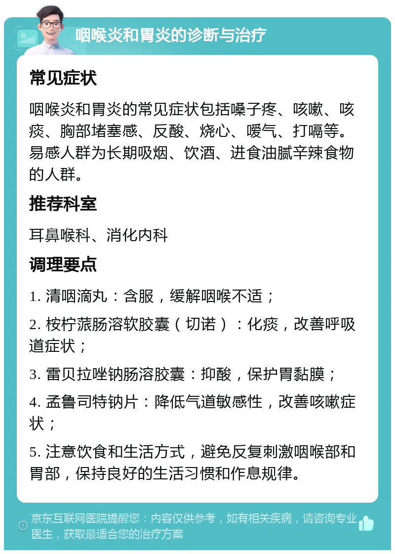 咽喉炎和胃炎的诊断与治疗 常见症状 咽喉炎和胃炎的常见症状包括嗓子疼、咳嗽、咳痰、胸部堵塞感、反酸、烧心、嗳气、打嗝等。易感人群为长期吸烟、饮酒、进食油腻辛辣食物的人群。 推荐科室 耳鼻喉科、消化内科 调理要点 1. 清咽滴丸：含服，缓解咽喉不适； 2. 桉柠蒎肠溶软胶囊（切诺）：化痰，改善呼吸道症状； 3. 雷贝拉唑钠肠溶胶囊：抑酸，保护胃黏膜； 4. 孟鲁司特钠片：降低气道敏感性，改善咳嗽症状； 5. 注意饮食和生活方式，避免反复刺激咽喉部和胃部，保持良好的生活习惯和作息规律。