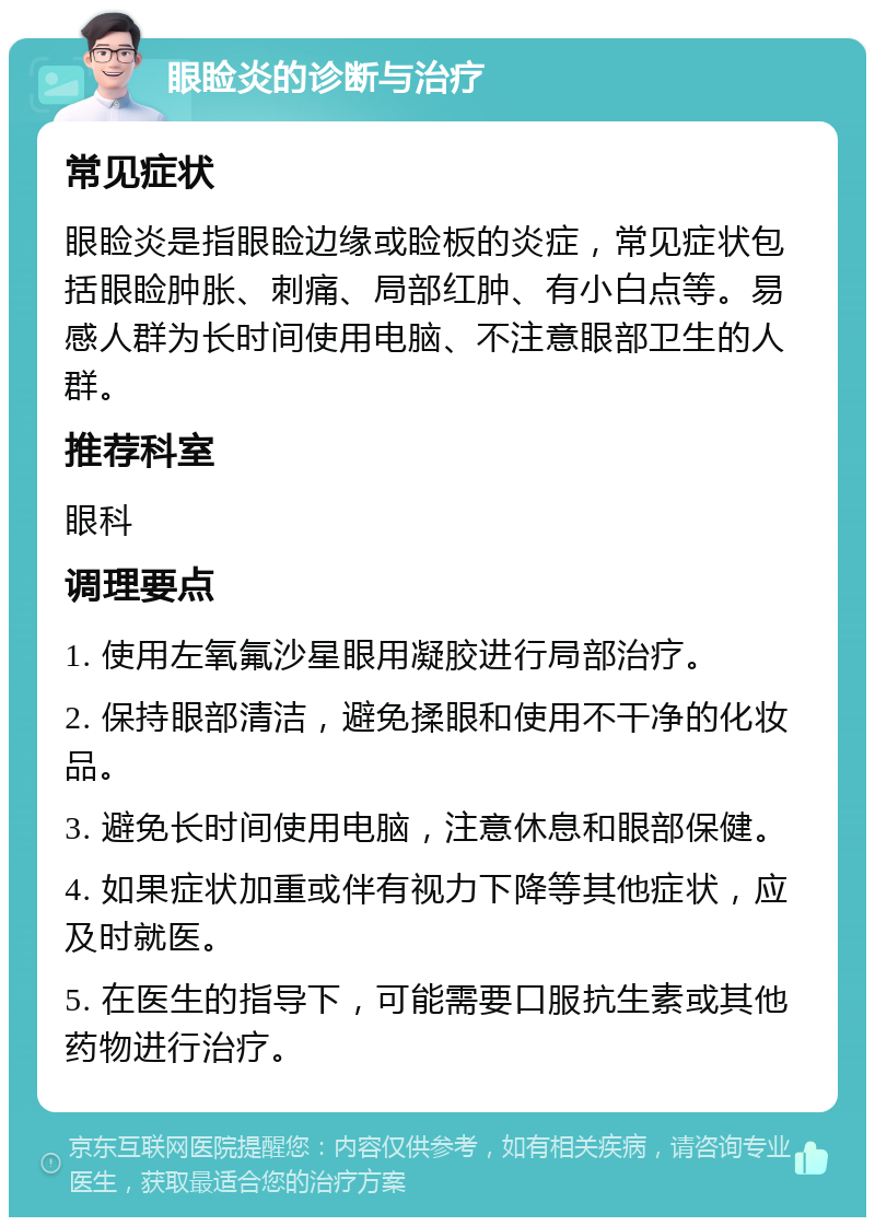 眼睑炎的诊断与治疗 常见症状 眼睑炎是指眼睑边缘或睑板的炎症，常见症状包括眼睑肿胀、刺痛、局部红肿、有小白点等。易感人群为长时间使用电脑、不注意眼部卫生的人群。 推荐科室 眼科 调理要点 1. 使用左氧氟沙星眼用凝胶进行局部治疗。 2. 保持眼部清洁，避免揉眼和使用不干净的化妆品。 3. 避免长时间使用电脑，注意休息和眼部保健。 4. 如果症状加重或伴有视力下降等其他症状，应及时就医。 5. 在医生的指导下，可能需要口服抗生素或其他药物进行治疗。