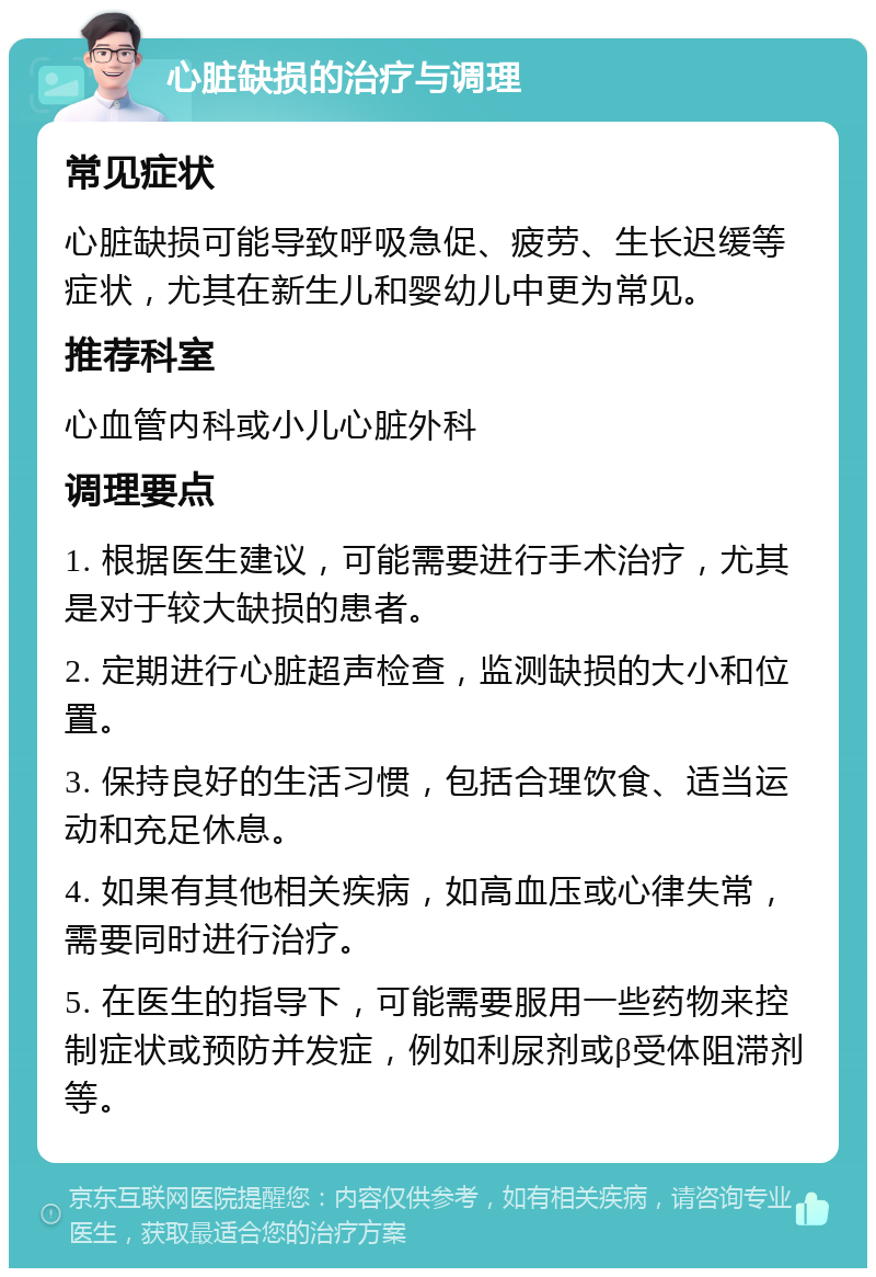 心脏缺损的治疗与调理 常见症状 心脏缺损可能导致呼吸急促、疲劳、生长迟缓等症状，尤其在新生儿和婴幼儿中更为常见。 推荐科室 心血管内科或小儿心脏外科 调理要点 1. 根据医生建议，可能需要进行手术治疗，尤其是对于较大缺损的患者。 2. 定期进行心脏超声检查，监测缺损的大小和位置。 3. 保持良好的生活习惯，包括合理饮食、适当运动和充足休息。 4. 如果有其他相关疾病，如高血压或心律失常，需要同时进行治疗。 5. 在医生的指导下，可能需要服用一些药物来控制症状或预防并发症，例如利尿剂或β受体阻滞剂等。