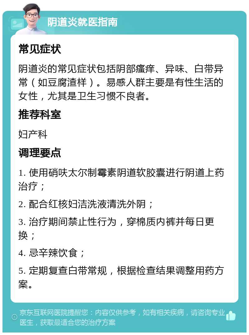 阴道炎就医指南 常见症状 阴道炎的常见症状包括阴部瘙痒、异味、白带异常（如豆腐渣样）。易感人群主要是有性生活的女性，尤其是卫生习惯不良者。 推荐科室 妇产科 调理要点 1. 使用硝呋太尔制霉素阴道软胶囊进行阴道上药治疗； 2. 配合红核妇洁洗液清洗外阴； 3. 治疗期间禁止性行为，穿棉质内裤并每日更换； 4. 忌辛辣饮食； 5. 定期复查白带常规，根据检查结果调整用药方案。