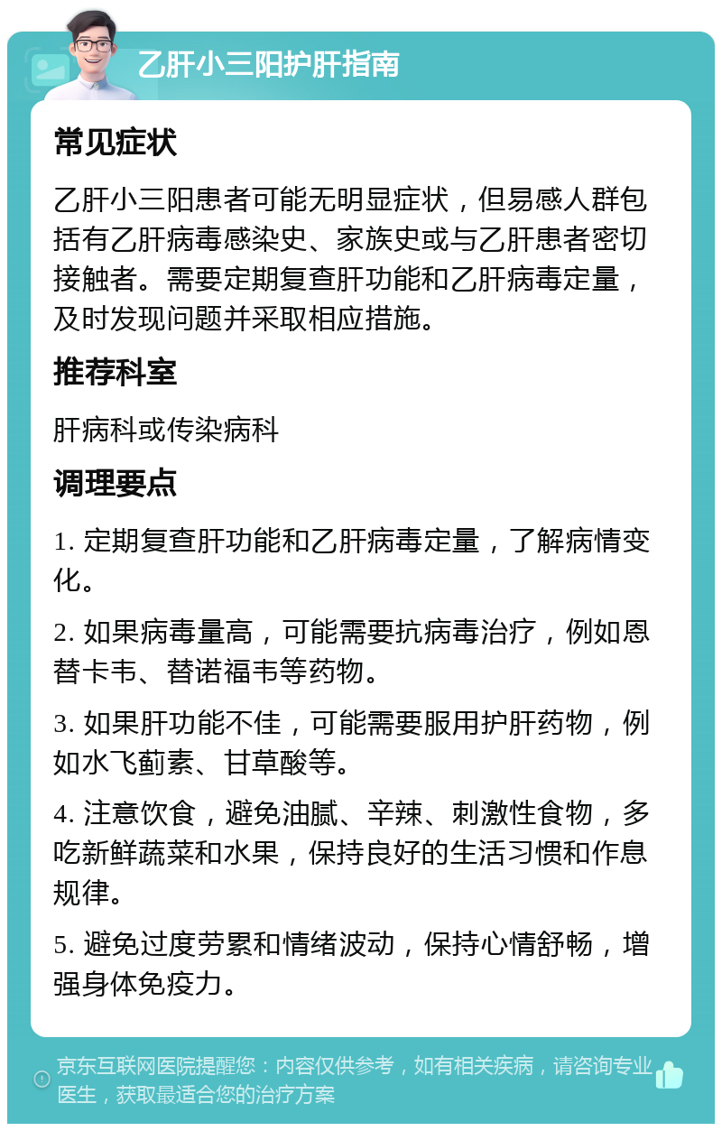 乙肝小三阳护肝指南 常见症状 乙肝小三阳患者可能无明显症状，但易感人群包括有乙肝病毒感染史、家族史或与乙肝患者密切接触者。需要定期复查肝功能和乙肝病毒定量，及时发现问题并采取相应措施。 推荐科室 肝病科或传染病科 调理要点 1. 定期复查肝功能和乙肝病毒定量，了解病情变化。 2. 如果病毒量高，可能需要抗病毒治疗，例如恩替卡韦、替诺福韦等药物。 3. 如果肝功能不佳，可能需要服用护肝药物，例如水飞蓟素、甘草酸等。 4. 注意饮食，避免油腻、辛辣、刺激性食物，多吃新鲜蔬菜和水果，保持良好的生活习惯和作息规律。 5. 避免过度劳累和情绪波动，保持心情舒畅，增强身体免疫力。