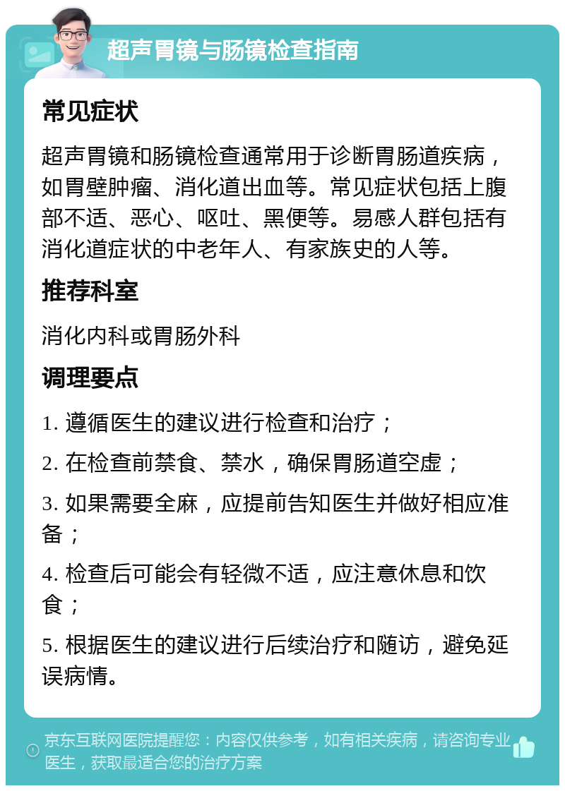 超声胃镜与肠镜检查指南 常见症状 超声胃镜和肠镜检查通常用于诊断胃肠道疾病，如胃壁肿瘤、消化道出血等。常见症状包括上腹部不适、恶心、呕吐、黑便等。易感人群包括有消化道症状的中老年人、有家族史的人等。 推荐科室 消化内科或胃肠外科 调理要点 1. 遵循医生的建议进行检查和治疗； 2. 在检查前禁食、禁水，确保胃肠道空虚； 3. 如果需要全麻，应提前告知医生并做好相应准备； 4. 检查后可能会有轻微不适，应注意休息和饮食； 5. 根据医生的建议进行后续治疗和随访，避免延误病情。