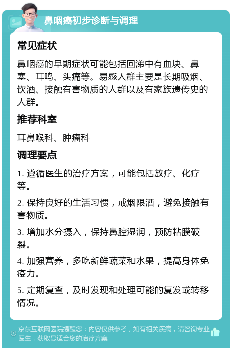 鼻咽癌初步诊断与调理 常见症状 鼻咽癌的早期症状可能包括回涕中有血块、鼻塞、耳鸣、头痛等。易感人群主要是长期吸烟、饮酒、接触有害物质的人群以及有家族遗传史的人群。 推荐科室 耳鼻喉科、肿瘤科 调理要点 1. 遵循医生的治疗方案，可能包括放疗、化疗等。 2. 保持良好的生活习惯，戒烟限酒，避免接触有害物质。 3. 增加水分摄入，保持鼻腔湿润，预防粘膜破裂。 4. 加强营养，多吃新鲜蔬菜和水果，提高身体免疫力。 5. 定期复查，及时发现和处理可能的复发或转移情况。