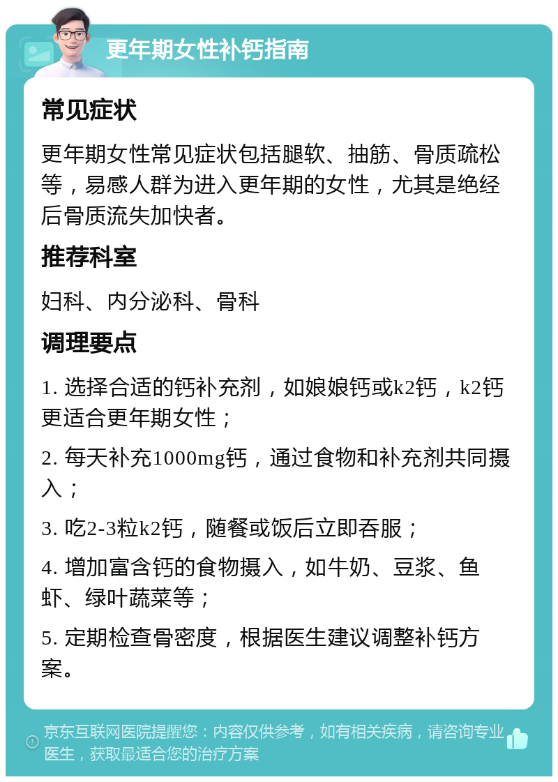 更年期女性补钙指南 常见症状 更年期女性常见症状包括腿软、抽筋、骨质疏松等，易感人群为进入更年期的女性，尤其是绝经后骨质流失加快者。 推荐科室 妇科、内分泌科、骨科 调理要点 1. 选择合适的钙补充剂，如娘娘钙或k2钙，k2钙更适合更年期女性； 2. 每天补充1000mg钙，通过食物和补充剂共同摄入； 3. 吃2-3粒k2钙，随餐或饭后立即吞服； 4. 增加富含钙的食物摄入，如牛奶、豆浆、鱼虾、绿叶蔬菜等； 5. 定期检查骨密度，根据医生建议调整补钙方案。