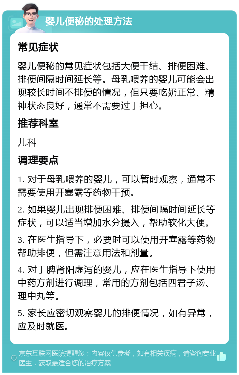 婴儿便秘的处理方法 常见症状 婴儿便秘的常见症状包括大便干结、排便困难、排便间隔时间延长等。母乳喂养的婴儿可能会出现较长时间不排便的情况，但只要吃奶正常、精神状态良好，通常不需要过于担心。 推荐科室 儿科 调理要点 1. 对于母乳喂养的婴儿，可以暂时观察，通常不需要使用开塞露等药物干预。 2. 如果婴儿出现排便困难、排便间隔时间延长等症状，可以适当增加水分摄入，帮助软化大便。 3. 在医生指导下，必要时可以使用开塞露等药物帮助排便，但需注意用法和剂量。 4. 对于脾肾阳虚泻的婴儿，应在医生指导下使用中药方剂进行调理，常用的方剂包括四君子汤、理中丸等。 5. 家长应密切观察婴儿的排便情况，如有异常，应及时就医。