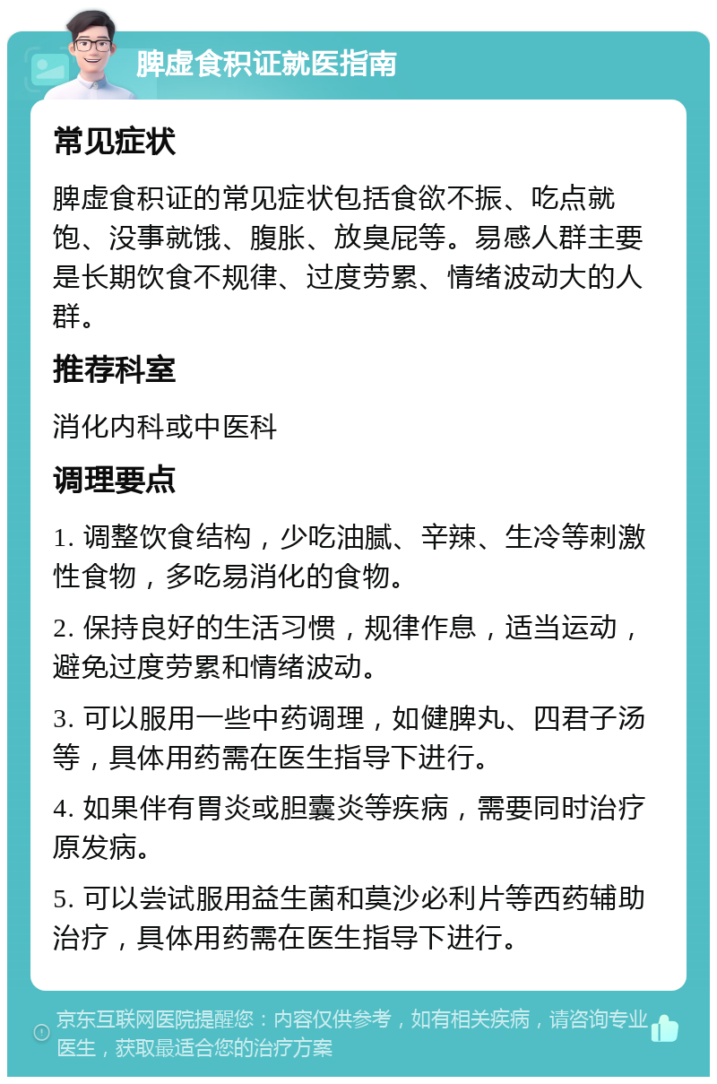 脾虚食积证就医指南 常见症状 脾虚食积证的常见症状包括食欲不振、吃点就饱、没事就饿、腹胀、放臭屁等。易感人群主要是长期饮食不规律、过度劳累、情绪波动大的人群。 推荐科室 消化内科或中医科 调理要点 1. 调整饮食结构，少吃油腻、辛辣、生冷等刺激性食物，多吃易消化的食物。 2. 保持良好的生活习惯，规律作息，适当运动，避免过度劳累和情绪波动。 3. 可以服用一些中药调理，如健脾丸、四君子汤等，具体用药需在医生指导下进行。 4. 如果伴有胃炎或胆囊炎等疾病，需要同时治疗原发病。 5. 可以尝试服用益生菌和莫沙必利片等西药辅助治疗，具体用药需在医生指导下进行。