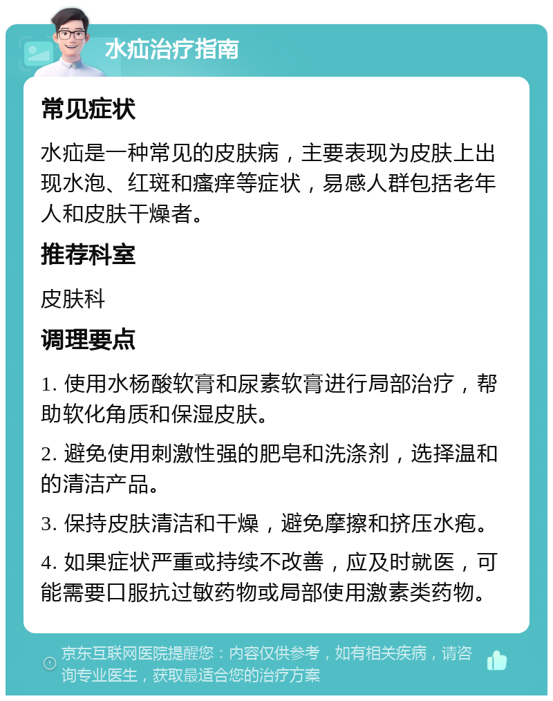 水疝治疗指南 常见症状 水疝是一种常见的皮肤病，主要表现为皮肤上出现水泡、红斑和瘙痒等症状，易感人群包括老年人和皮肤干燥者。 推荐科室 皮肤科 调理要点 1. 使用水杨酸软膏和尿素软膏进行局部治疗，帮助软化角质和保湿皮肤。 2. 避免使用刺激性强的肥皂和洗涤剂，选择温和的清洁产品。 3. 保持皮肤清洁和干燥，避免摩擦和挤压水疱。 4. 如果症状严重或持续不改善，应及时就医，可能需要口服抗过敏药物或局部使用激素类药物。