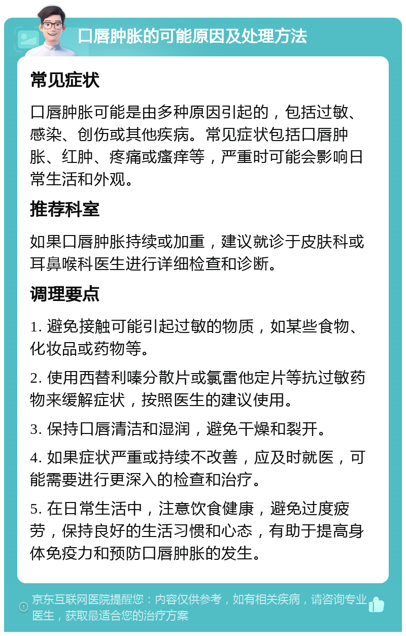 口唇肿胀的可能原因及处理方法 常见症状 口唇肿胀可能是由多种原因引起的，包括过敏、感染、创伤或其他疾病。常见症状包括口唇肿胀、红肿、疼痛或瘙痒等，严重时可能会影响日常生活和外观。 推荐科室 如果口唇肿胀持续或加重，建议就诊于皮肤科或耳鼻喉科医生进行详细检查和诊断。 调理要点 1. 避免接触可能引起过敏的物质，如某些食物、化妆品或药物等。 2. 使用西替利嗪分散片或氯雷他定片等抗过敏药物来缓解症状，按照医生的建议使用。 3. 保持口唇清洁和湿润，避免干燥和裂开。 4. 如果症状严重或持续不改善，应及时就医，可能需要进行更深入的检查和治疗。 5. 在日常生活中，注意饮食健康，避免过度疲劳，保持良好的生活习惯和心态，有助于提高身体免疫力和预防口唇肿胀的发生。