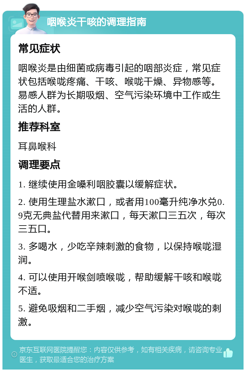 咽喉炎干咳的调理指南 常见症状 咽喉炎是由细菌或病毒引起的咽部炎症，常见症状包括喉咙疼痛、干咳、喉咙干燥、异物感等。易感人群为长期吸烟、空气污染环境中工作或生活的人群。 推荐科室 耳鼻喉科 调理要点 1. 继续使用金嗓利咽胶囊以缓解症状。 2. 使用生理盐水漱口，或者用100毫升纯净水兑0.9克无典盐代替用来漱口，每天漱口三五次，每次三五口。 3. 多喝水，少吃辛辣刺激的食物，以保持喉咙湿润。 4. 可以使用开喉剑喷喉咙，帮助缓解干咳和喉咙不适。 5. 避免吸烟和二手烟，减少空气污染对喉咙的刺激。