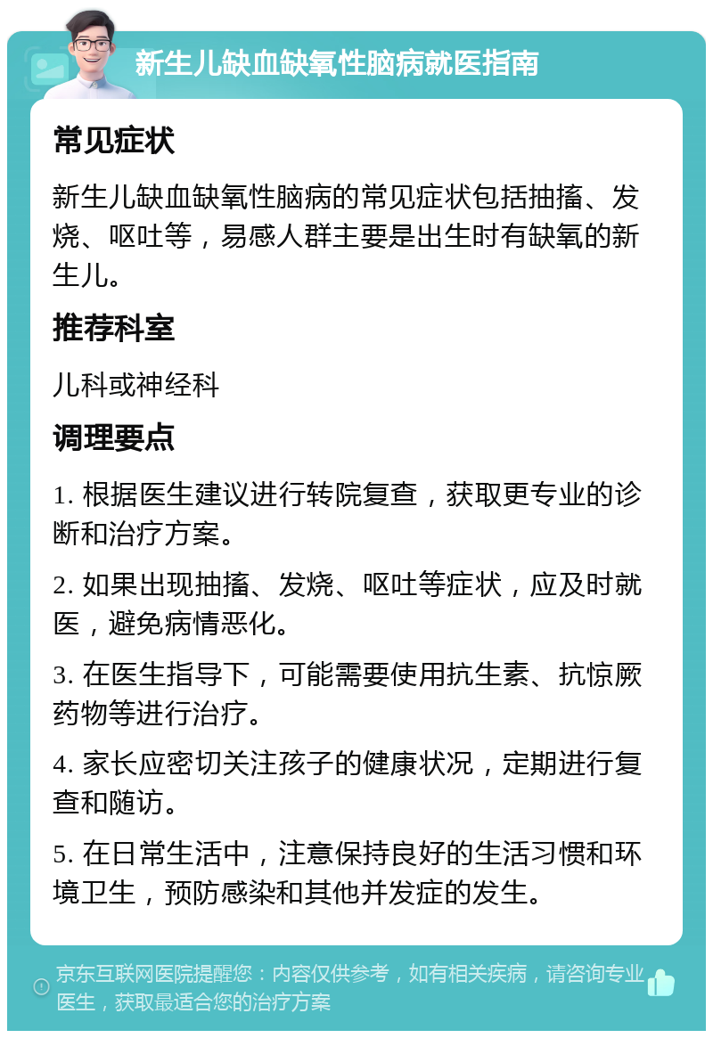 新生儿缺血缺氧性脑病就医指南 常见症状 新生儿缺血缺氧性脑病的常见症状包括抽搐、发烧、呕吐等，易感人群主要是出生时有缺氧的新生儿。 推荐科室 儿科或神经科 调理要点 1. 根据医生建议进行转院复查，获取更专业的诊断和治疗方案。 2. 如果出现抽搐、发烧、呕吐等症状，应及时就医，避免病情恶化。 3. 在医生指导下，可能需要使用抗生素、抗惊厥药物等进行治疗。 4. 家长应密切关注孩子的健康状况，定期进行复查和随访。 5. 在日常生活中，注意保持良好的生活习惯和环境卫生，预防感染和其他并发症的发生。