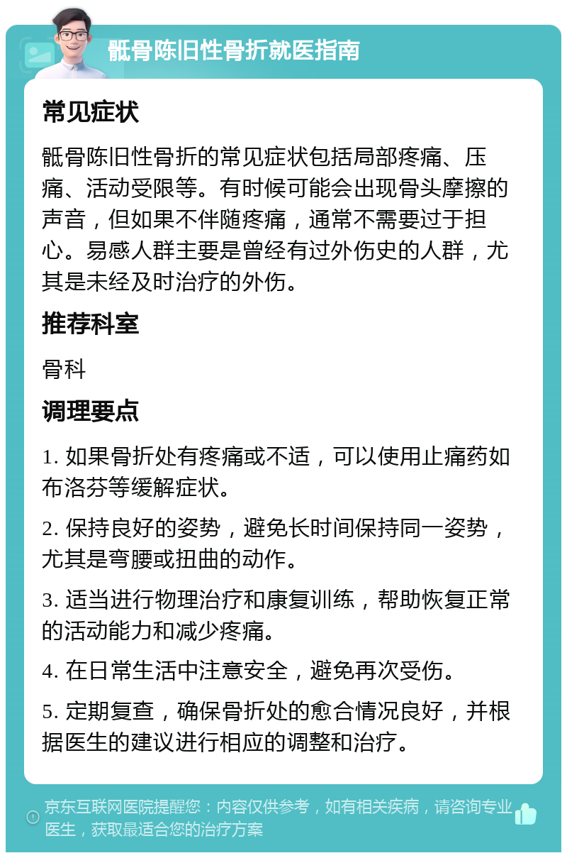 骶骨陈旧性骨折就医指南 常见症状 骶骨陈旧性骨折的常见症状包括局部疼痛、压痛、活动受限等。有时候可能会出现骨头摩擦的声音，但如果不伴随疼痛，通常不需要过于担心。易感人群主要是曾经有过外伤史的人群，尤其是未经及时治疗的外伤。 推荐科室 骨科 调理要点 1. 如果骨折处有疼痛或不适，可以使用止痛药如布洛芬等缓解症状。 2. 保持良好的姿势，避免长时间保持同一姿势，尤其是弯腰或扭曲的动作。 3. 适当进行物理治疗和康复训练，帮助恢复正常的活动能力和减少疼痛。 4. 在日常生活中注意安全，避免再次受伤。 5. 定期复查，确保骨折处的愈合情况良好，并根据医生的建议进行相应的调整和治疗。