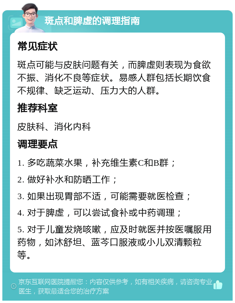 斑点和脾虚的调理指南 常见症状 斑点可能与皮肤问题有关，而脾虚则表现为食欲不振、消化不良等症状。易感人群包括长期饮食不规律、缺乏运动、压力大的人群。 推荐科室 皮肤科、消化内科 调理要点 1. 多吃蔬菜水果，补充维生素C和B群； 2. 做好补水和防晒工作； 3. 如果出现胃部不适，可能需要就医检查； 4. 对于脾虚，可以尝试食补或中药调理； 5. 对于儿童发烧咳嗽，应及时就医并按医嘱服用药物，如沐舒坦、蓝芩口服液或小儿双清颗粒等。