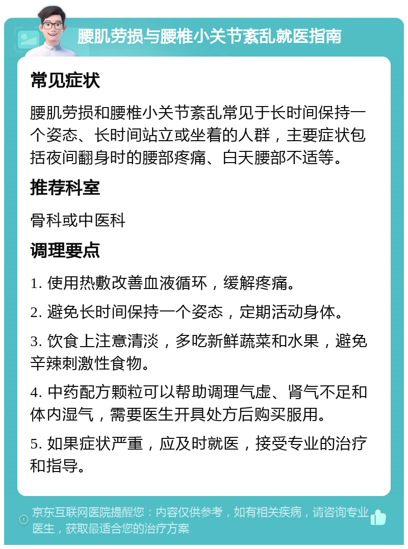 腰肌劳损与腰椎小关节紊乱就医指南 常见症状 腰肌劳损和腰椎小关节紊乱常见于长时间保持一个姿态、长时间站立或坐着的人群，主要症状包括夜间翻身时的腰部疼痛、白天腰部不适等。 推荐科室 骨科或中医科 调理要点 1. 使用热敷改善血液循环，缓解疼痛。 2. 避免长时间保持一个姿态，定期活动身体。 3. 饮食上注意清淡，多吃新鲜蔬菜和水果，避免辛辣刺激性食物。 4. 中药配方颗粒可以帮助调理气虚、肾气不足和体内湿气，需要医生开具处方后购买服用。 5. 如果症状严重，应及时就医，接受专业的治疗和指导。