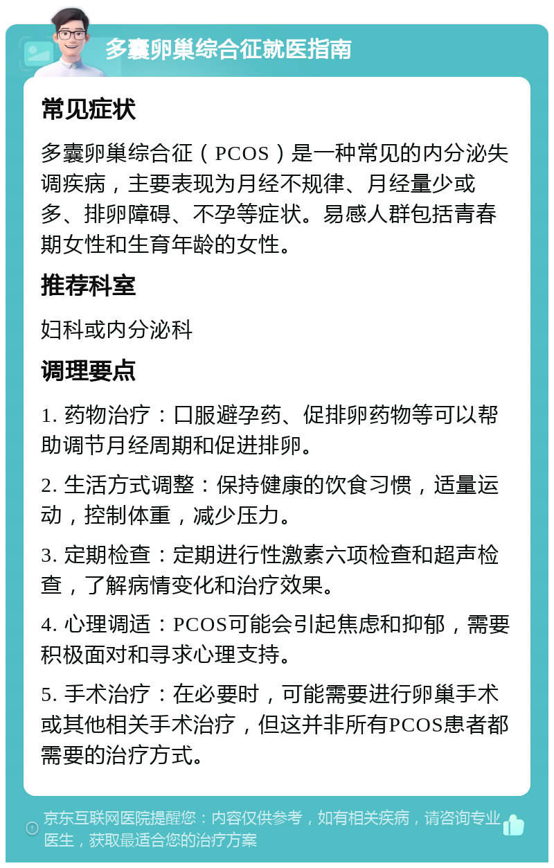 多囊卵巢综合征就医指南 常见症状 多囊卵巢综合征（PCOS）是一种常见的内分泌失调疾病，主要表现为月经不规律、月经量少或多、排卵障碍、不孕等症状。易感人群包括青春期女性和生育年龄的女性。 推荐科室 妇科或内分泌科 调理要点 1. 药物治疗：口服避孕药、促排卵药物等可以帮助调节月经周期和促进排卵。 2. 生活方式调整：保持健康的饮食习惯，适量运动，控制体重，减少压力。 3. 定期检查：定期进行性激素六项检查和超声检查，了解病情变化和治疗效果。 4. 心理调适：PCOS可能会引起焦虑和抑郁，需要积极面对和寻求心理支持。 5. 手术治疗：在必要时，可能需要进行卵巢手术或其他相关手术治疗，但这并非所有PCOS患者都需要的治疗方式。