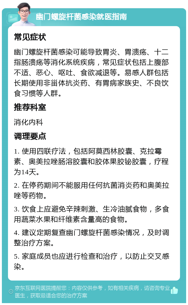 幽门螺旋杆菌感染就医指南 常见症状 幽门螺旋杆菌感染可能导致胃炎、胃溃疡、十二指肠溃疡等消化系统疾病，常见症状包括上腹部不适、恶心、呕吐、食欲减退等。易感人群包括长期使用非甾体抗炎药、有胃病家族史、不良饮食习惯等人群。 推荐科室 消化内科 调理要点 1. 使用四联疗法，包括阿莫西林胶囊、克拉霉素、奥美拉唑肠溶胶囊和胶体果胶铋胶囊，疗程为14天。 2. 在停药期间不能服用任何抗菌消炎药和奥美拉唑等药物。 3. 饮食上应避免辛辣刺激、生冷油腻食物，多食用蔬菜水果和纤维素含量高的食物。 4. 建议定期复查幽门螺旋杆菌感染情况，及时调整治疗方案。 5. 家庭成员也应进行检查和治疗，以防止交叉感染。