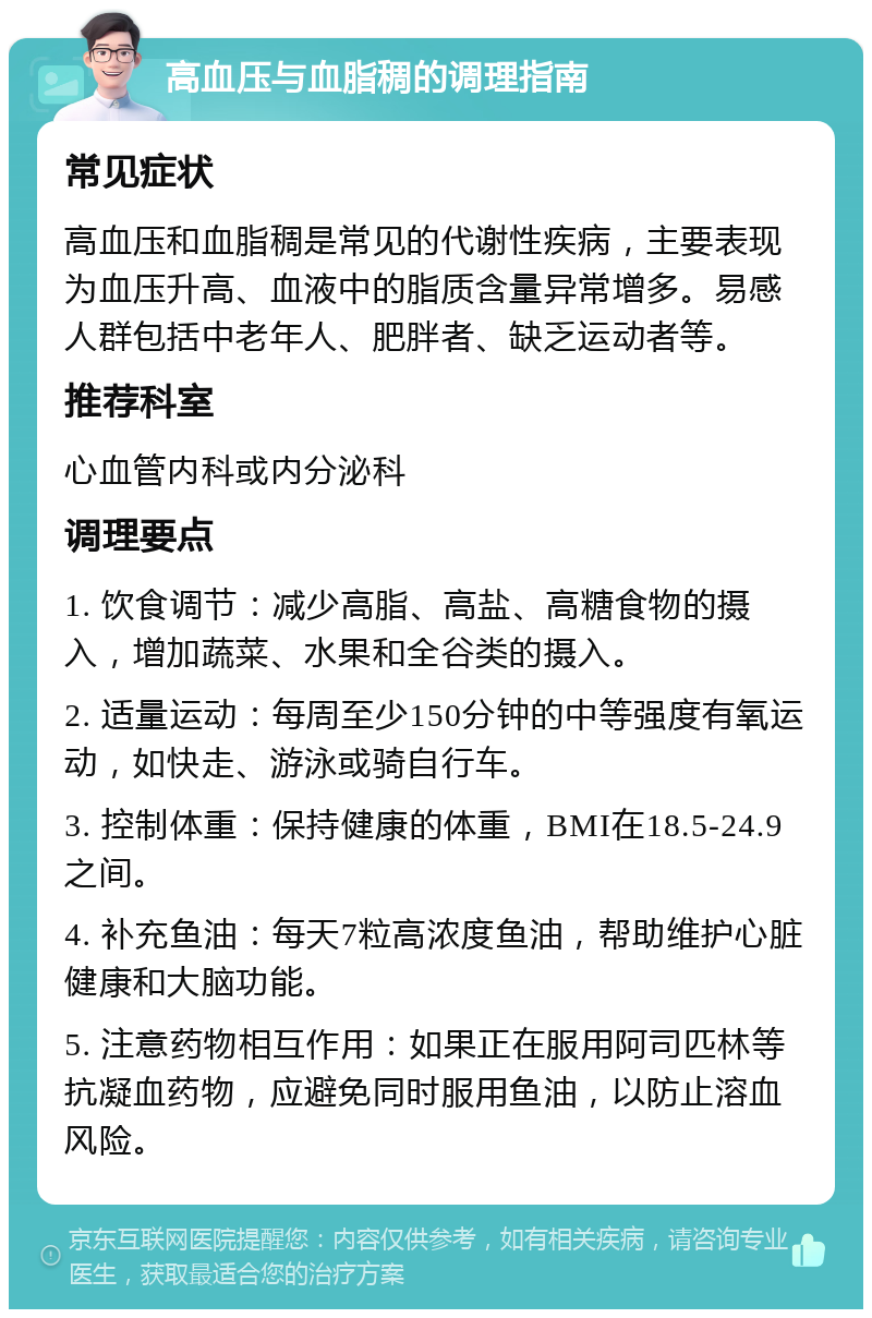 高血压与血脂稠的调理指南 常见症状 高血压和血脂稠是常见的代谢性疾病，主要表现为血压升高、血液中的脂质含量异常增多。易感人群包括中老年人、肥胖者、缺乏运动者等。 推荐科室 心血管内科或内分泌科 调理要点 1. 饮食调节：减少高脂、高盐、高糖食物的摄入，增加蔬菜、水果和全谷类的摄入。 2. 适量运动：每周至少150分钟的中等强度有氧运动，如快走、游泳或骑自行车。 3. 控制体重：保持健康的体重，BMI在18.5-24.9之间。 4. 补充鱼油：每天7粒高浓度鱼油，帮助维护心脏健康和大脑功能。 5. 注意药物相互作用：如果正在服用阿司匹林等抗凝血药物，应避免同时服用鱼油，以防止溶血风险。