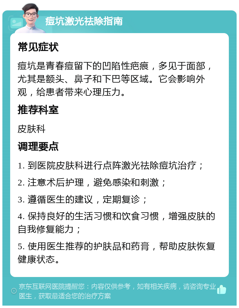 痘坑激光祛除指南 常见症状 痘坑是青春痘留下的凹陷性疤痕，多见于面部，尤其是额头、鼻子和下巴等区域。它会影响外观，给患者带来心理压力。 推荐科室 皮肤科 调理要点 1. 到医院皮肤科进行点阵激光祛除痘坑治疗； 2. 注意术后护理，避免感染和刺激； 3. 遵循医生的建议，定期复诊； 4. 保持良好的生活习惯和饮食习惯，增强皮肤的自我修复能力； 5. 使用医生推荐的护肤品和药膏，帮助皮肤恢复健康状态。