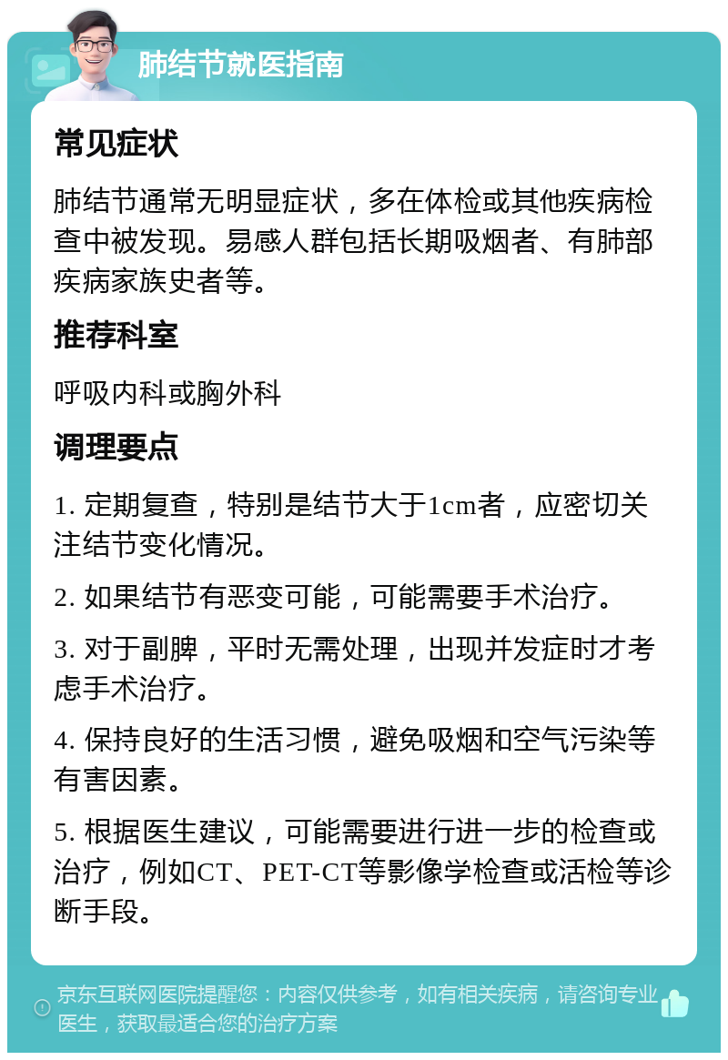 肺结节就医指南 常见症状 肺结节通常无明显症状，多在体检或其他疾病检查中被发现。易感人群包括长期吸烟者、有肺部疾病家族史者等。 推荐科室 呼吸内科或胸外科 调理要点 1. 定期复查，特别是结节大于1cm者，应密切关注结节变化情况。 2. 如果结节有恶变可能，可能需要手术治疗。 3. 对于副脾，平时无需处理，出现并发症时才考虑手术治疗。 4. 保持良好的生活习惯，避免吸烟和空气污染等有害因素。 5. 根据医生建议，可能需要进行进一步的检查或治疗，例如CT、PET-CT等影像学检查或活检等诊断手段。