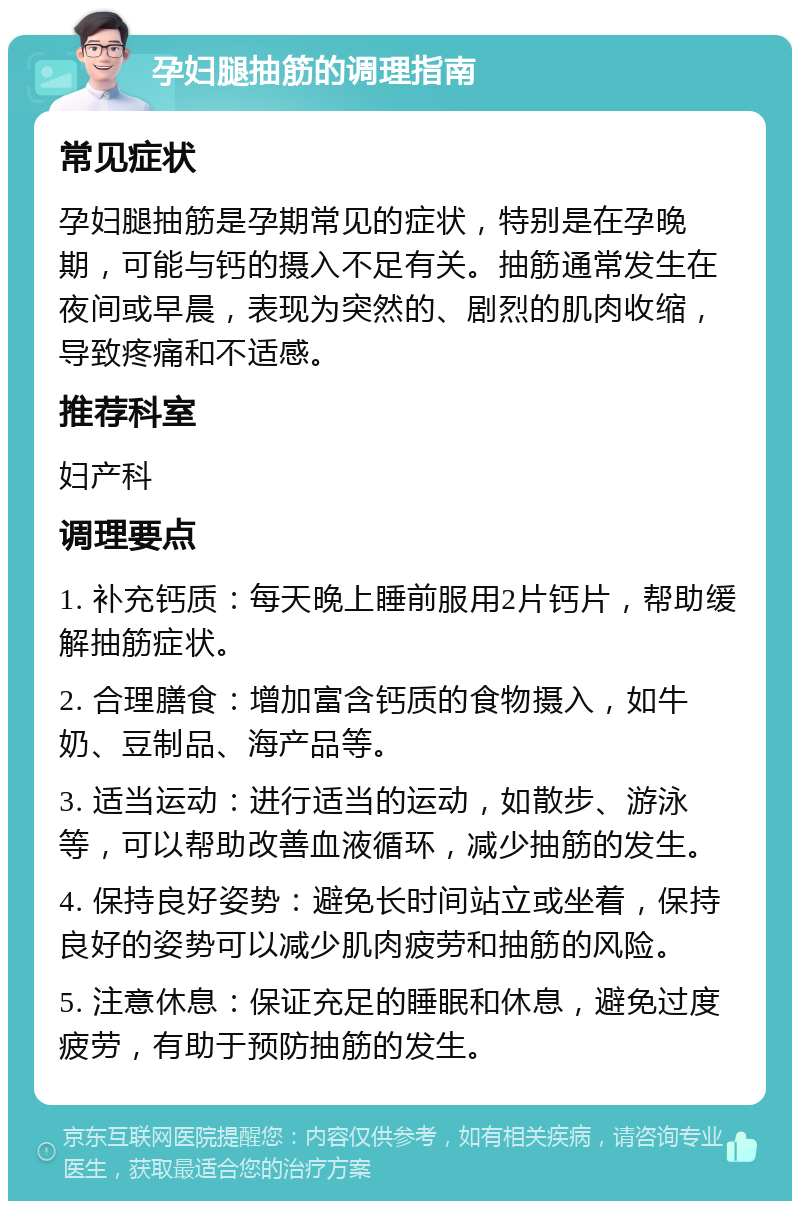 孕妇腿抽筋的调理指南 常见症状 孕妇腿抽筋是孕期常见的症状，特别是在孕晚期，可能与钙的摄入不足有关。抽筋通常发生在夜间或早晨，表现为突然的、剧烈的肌肉收缩，导致疼痛和不适感。 推荐科室 妇产科 调理要点 1. 补充钙质：每天晚上睡前服用2片钙片，帮助缓解抽筋症状。 2. 合理膳食：增加富含钙质的食物摄入，如牛奶、豆制品、海产品等。 3. 适当运动：进行适当的运动，如散步、游泳等，可以帮助改善血液循环，减少抽筋的发生。 4. 保持良好姿势：避免长时间站立或坐着，保持良好的姿势可以减少肌肉疲劳和抽筋的风险。 5. 注意休息：保证充足的睡眠和休息，避免过度疲劳，有助于预防抽筋的发生。