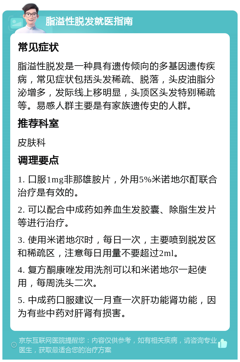 脂溢性脱发就医指南 常见症状 脂溢性脱发是一种具有遗传倾向的多基因遗传疾病，常见症状包括头发稀疏、脱落，头皮油脂分泌增多，发际线上移明显，头顶区头发特别稀疏等。易感人群主要是有家族遗传史的人群。 推荐科室 皮肤科 调理要点 1. 口服1mg非那雄胺片，外用5%米诺地尔酊联合治疗是有效的。 2. 可以配合中成药如养血生发胶囊、除脂生发片等进行治疗。 3. 使用米诺地尔时，每日一次，主要喷到脱发区和稀疏区，注意每日用量不要超过2ml。 4. 复方酮康唑发用洗剂可以和米诺地尔一起使用，每周洗头二次。 5. 中成药口服建议一月查一次肝功能肾功能，因为有些中药对肝肾有损害。