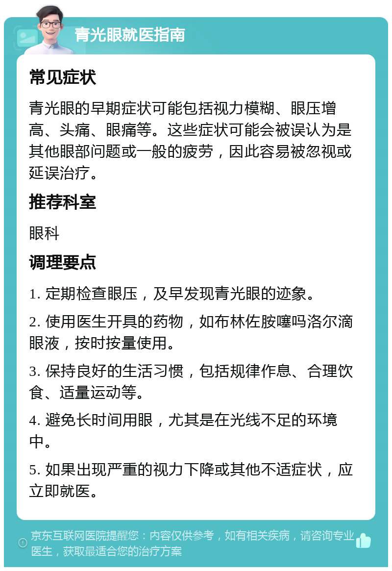 青光眼就医指南 常见症状 青光眼的早期症状可能包括视力模糊、眼压增高、头痛、眼痛等。这些症状可能会被误认为是其他眼部问题或一般的疲劳，因此容易被忽视或延误治疗。 推荐科室 眼科 调理要点 1. 定期检查眼压，及早发现青光眼的迹象。 2. 使用医生开具的药物，如布林佐胺噻吗洛尔滴眼液，按时按量使用。 3. 保持良好的生活习惯，包括规律作息、合理饮食、适量运动等。 4. 避免长时间用眼，尤其是在光线不足的环境中。 5. 如果出现严重的视力下降或其他不适症状，应立即就医。