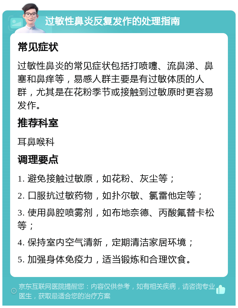 过敏性鼻炎反复发作的处理指南 常见症状 过敏性鼻炎的常见症状包括打喷嚏、流鼻涕、鼻塞和鼻痒等，易感人群主要是有过敏体质的人群，尤其是在花粉季节或接触到过敏原时更容易发作。 推荐科室 耳鼻喉科 调理要点 1. 避免接触过敏原，如花粉、灰尘等； 2. 口服抗过敏药物，如扑尔敏、氯雷他定等； 3. 使用鼻腔喷雾剂，如布地奈德、丙酸氟替卡松等； 4. 保持室内空气清新，定期清洁家居环境； 5. 加强身体免疫力，适当锻炼和合理饮食。