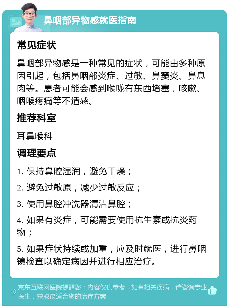 鼻咽部异物感就医指南 常见症状 鼻咽部异物感是一种常见的症状，可能由多种原因引起，包括鼻咽部炎症、过敏、鼻窦炎、鼻息肉等。患者可能会感到喉咙有东西堵塞，咳嗽、咽喉疼痛等不适感。 推荐科室 耳鼻喉科 调理要点 1. 保持鼻腔湿润，避免干燥； 2. 避免过敏原，减少过敏反应； 3. 使用鼻腔冲洗器清洁鼻腔； 4. 如果有炎症，可能需要使用抗生素或抗炎药物； 5. 如果症状持续或加重，应及时就医，进行鼻咽镜检查以确定病因并进行相应治疗。