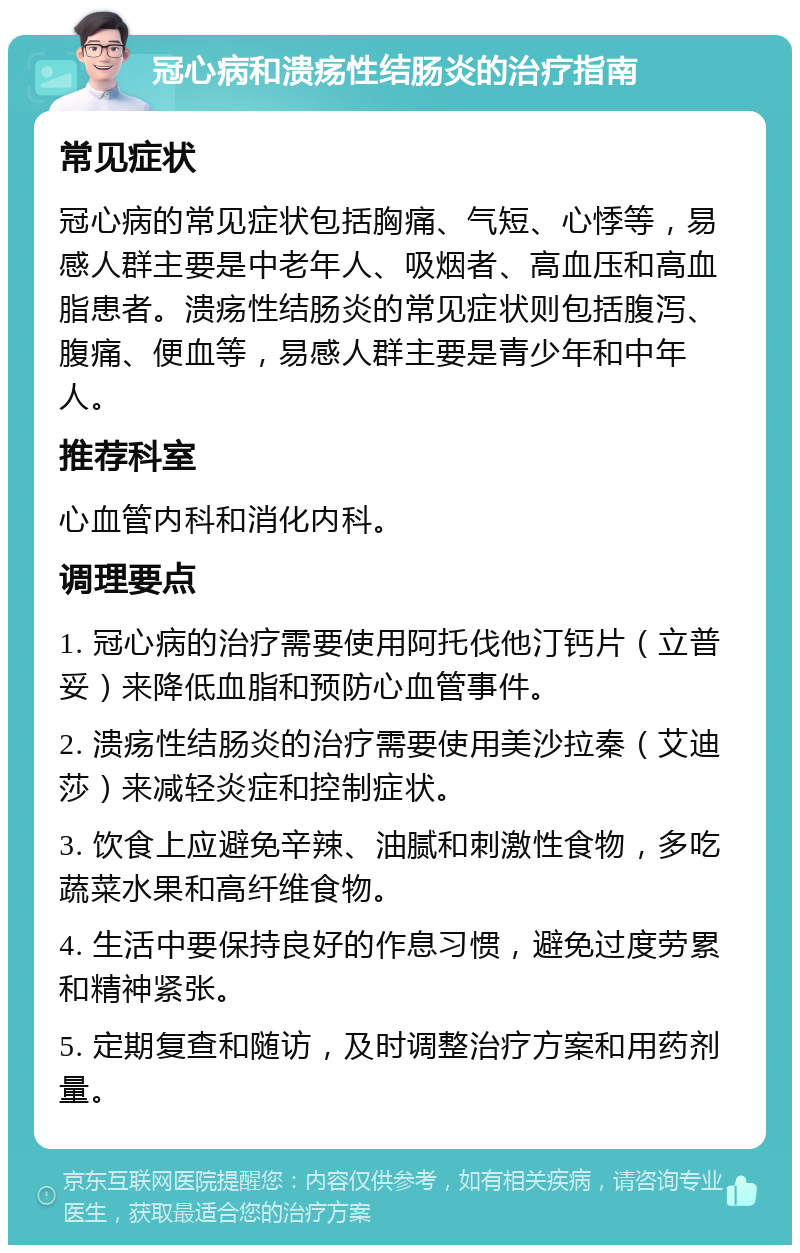 冠心病和溃疡性结肠炎的治疗指南 常见症状 冠心病的常见症状包括胸痛、气短、心悸等，易感人群主要是中老年人、吸烟者、高血压和高血脂患者。溃疡性结肠炎的常见症状则包括腹泻、腹痛、便血等，易感人群主要是青少年和中年人。 推荐科室 心血管内科和消化内科。 调理要点 1. 冠心病的治疗需要使用阿托伐他汀钙片（立普妥）来降低血脂和预防心血管事件。 2. 溃疡性结肠炎的治疗需要使用美沙拉秦（艾迪莎）来减轻炎症和控制症状。 3. 饮食上应避免辛辣、油腻和刺激性食物，多吃蔬菜水果和高纤维食物。 4. 生活中要保持良好的作息习惯，避免过度劳累和精神紧张。 5. 定期复查和随访，及时调整治疗方案和用药剂量。