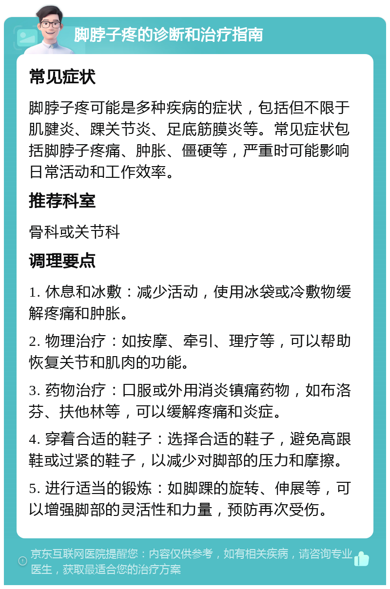 脚脖子疼的诊断和治疗指南 常见症状 脚脖子疼可能是多种疾病的症状，包括但不限于肌腱炎、踝关节炎、足底筋膜炎等。常见症状包括脚脖子疼痛、肿胀、僵硬等，严重时可能影响日常活动和工作效率。 推荐科室 骨科或关节科 调理要点 1. 休息和冰敷：减少活动，使用冰袋或冷敷物缓解疼痛和肿胀。 2. 物理治疗：如按摩、牵引、理疗等，可以帮助恢复关节和肌肉的功能。 3. 药物治疗：口服或外用消炎镇痛药物，如布洛芬、扶他林等，可以缓解疼痛和炎症。 4. 穿着合适的鞋子：选择合适的鞋子，避免高跟鞋或过紧的鞋子，以减少对脚部的压力和摩擦。 5. 进行适当的锻炼：如脚踝的旋转、伸展等，可以增强脚部的灵活性和力量，预防再次受伤。