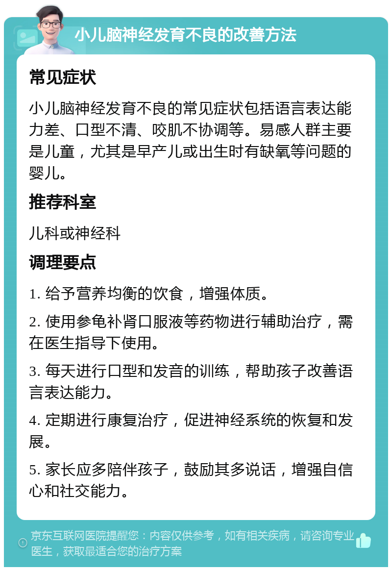 小儿脑神经发育不良的改善方法 常见症状 小儿脑神经发育不良的常见症状包括语言表达能力差、口型不清、咬肌不协调等。易感人群主要是儿童，尤其是早产儿或出生时有缺氧等问题的婴儿。 推荐科室 儿科或神经科 调理要点 1. 给予营养均衡的饮食，增强体质。 2. 使用参龟补肾口服液等药物进行辅助治疗，需在医生指导下使用。 3. 每天进行口型和发音的训练，帮助孩子改善语言表达能力。 4. 定期进行康复治疗，促进神经系统的恢复和发展。 5. 家长应多陪伴孩子，鼓励其多说话，增强自信心和社交能力。