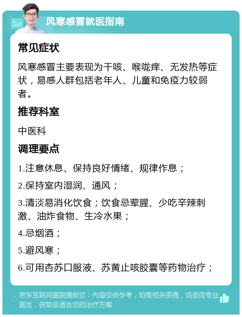 风寒感冒就医指南 常见症状 风寒感冒主要表现为干咳、喉咙痒、无发热等症状，易感人群包括老年人、儿童和免疫力较弱者。 推荐科室 中医科 调理要点 1.注意休息、保持良好情绪、规律作息； 2.保持室内湿润、通风； 3.清淡易消化饮食；饮食忌荤腥、少吃辛辣刺激、油炸食物、生冷水果； 4.忌烟酒； 5.避风寒； 6.可用杏苏口服液、苏黄止咳胶囊等药物治疗；