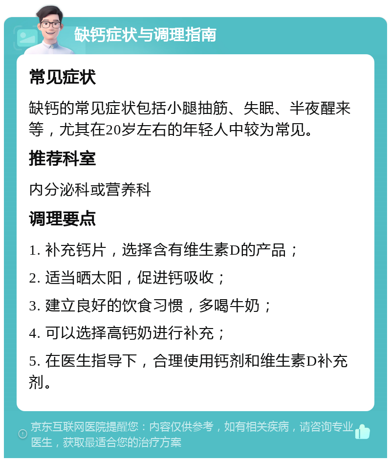 缺钙症状与调理指南 常见症状 缺钙的常见症状包括小腿抽筋、失眠、半夜醒来等，尤其在20岁左右的年轻人中较为常见。 推荐科室 内分泌科或营养科 调理要点 1. 补充钙片，选择含有维生素D的产品； 2. 适当晒太阳，促进钙吸收； 3. 建立良好的饮食习惯，多喝牛奶； 4. 可以选择高钙奶进行补充； 5. 在医生指导下，合理使用钙剂和维生素D补充剂。